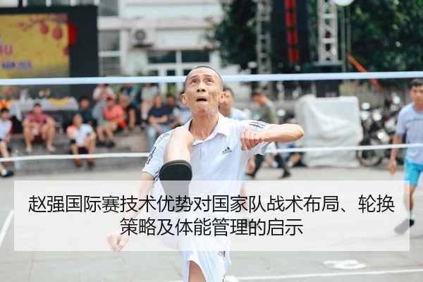 赵强国际赛技术优势对国家队战术布局、轮换策略及体能管理的启示